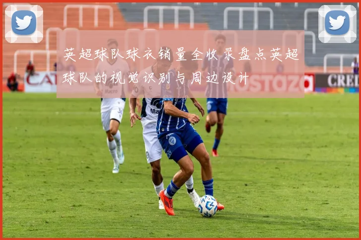 英超球队球衣销量全收录盘点英超球队的视觉识别与周边设计