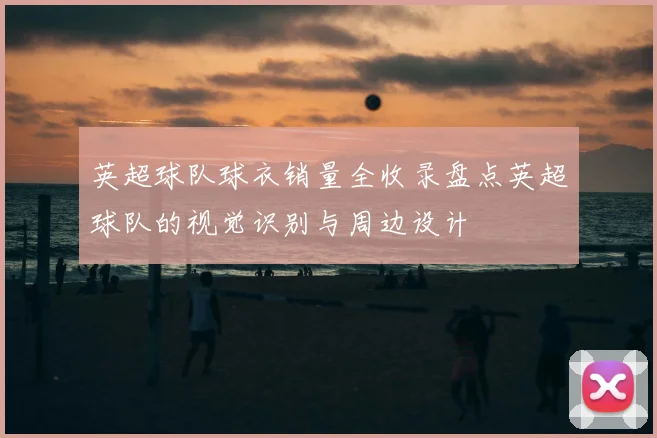 英超球队球衣销量全收录盘点英超球队的视觉识别与周边设计